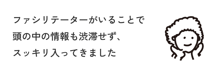ファシリテーターがいることで頭の中の情報も渋滞せず、スッキリ入ってきました