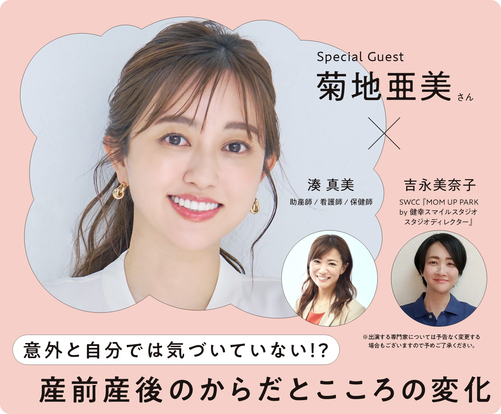 Special Guest 菊地亜美さん × 湊 真美 助産師 / 看護師 / 保健師 吉永美奈子 SWCC『MOM UP PARK by 健幸スマイルスタジオ スタジオディレクター』 意外と自分では気づいていない！？ 産前産後のからだとこころの変化 ※出演する専門家については予告なく変更する場合もございますので予めご了承ください。